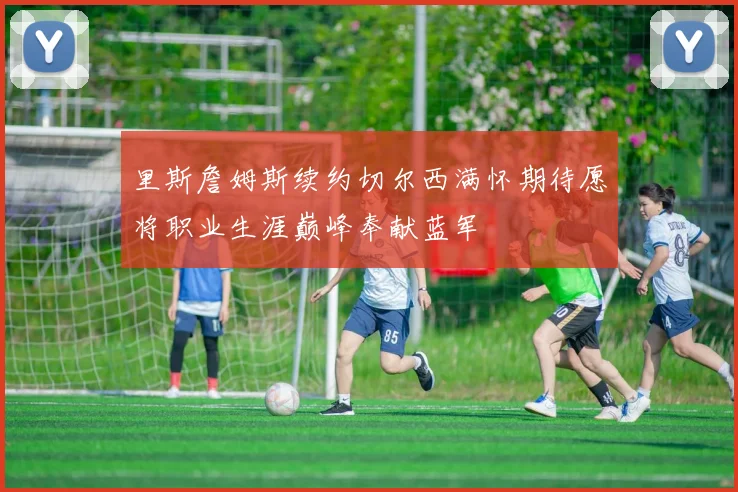 里斯詹姆斯续约切尔西满怀期待愿将职业生涯巅峰奉献蓝军