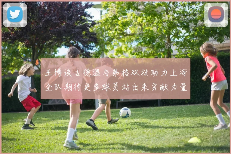 王博谈古德温与弗格双核助力上海全队期待更多球员站出来贡献力量