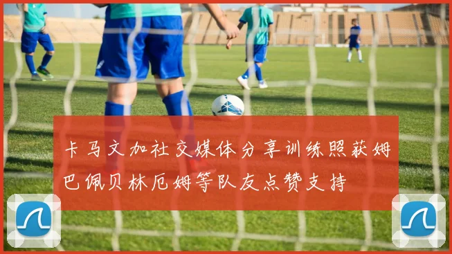 卡马文加社交媒体分享训练照获姆巴佩贝林厄姆等队友点赞支持