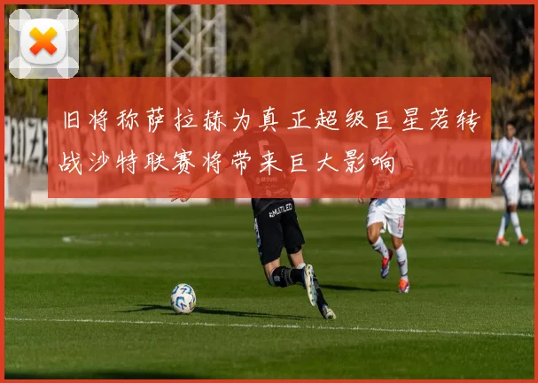 旧将称萨拉赫为真正超级巨星若转战沙特联赛将带来巨大影响