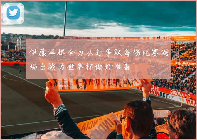 伊藤洋辉全力以赴争取每场比赛满场出战为世界杯做好准备