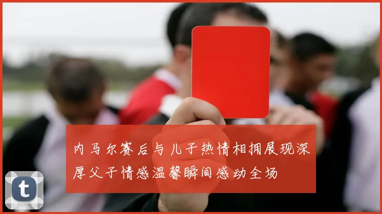 内马尔赛后与儿子热情相拥展现深厚父子情感温馨瞬间感动全场