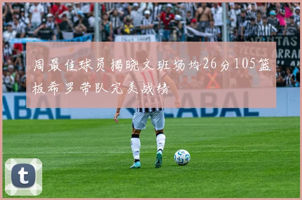 周最佳球员揭晓文班场均26分105篮板希罗带队完美战绩