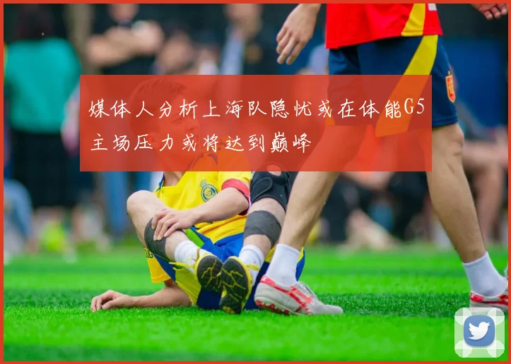 媒体人分析上海队隐忧或在体能G5主场压力或将达到巅峰