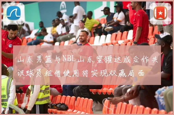 山东男篮与NBL山东蜜獾达成合作共识球员租借使用将实现双赢局面
