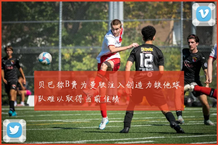 贝巴称B费为曼联注入创造力缺他球队难以取得当前佳绩