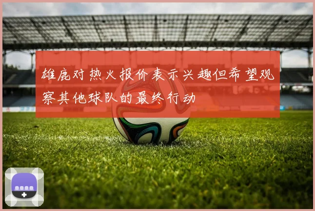 雄鹿对热火报价表示兴趣但希望观察其他球队的最终行动