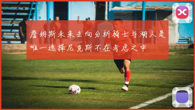 詹姆斯未来去向分析骑士与湖人是唯一选择尼克斯不在考虑之中