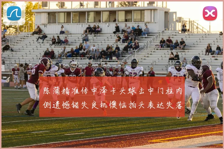 陈蒲精准传中泽卡头球击中门柱内侧遗憾错失良机懊恼拍头表达失落情绪