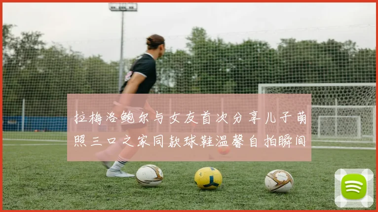 拉梅洛鲍尔与女友首次分享儿子萌照三口之家同款球鞋温馨自拍瞬间