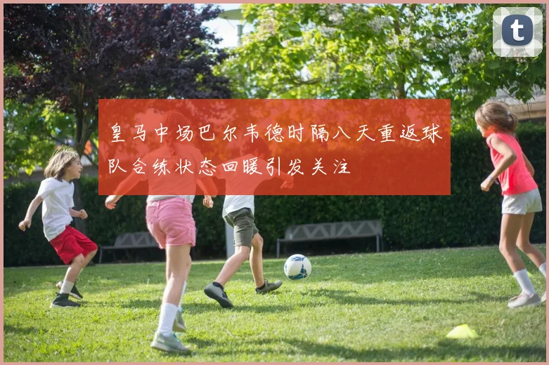 皇马中场巴尔韦德时隔八天重返球队合练状态回暖引发关注
