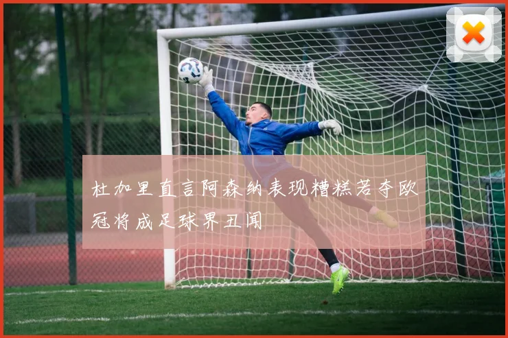 杜加里直言阿森纳表现糟糕若夺欧冠将成足球界丑闻